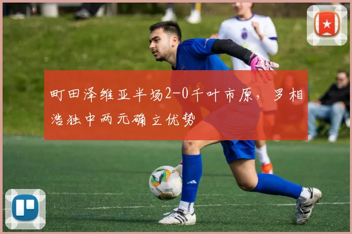 町田泽维亚半场2-0千叶市原,罗相浩独中两元确立优势