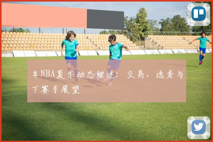 年NBA夏季动态综述：交易、选秀与下赛季展望