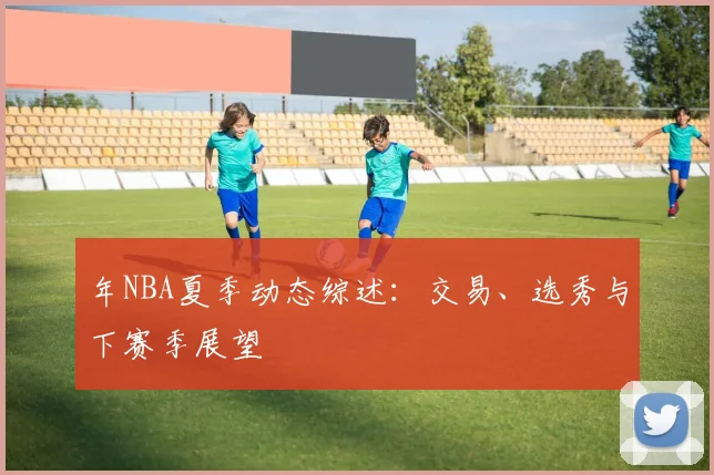 年NBA夏季动态综述：交易、选秀与下赛季展望
