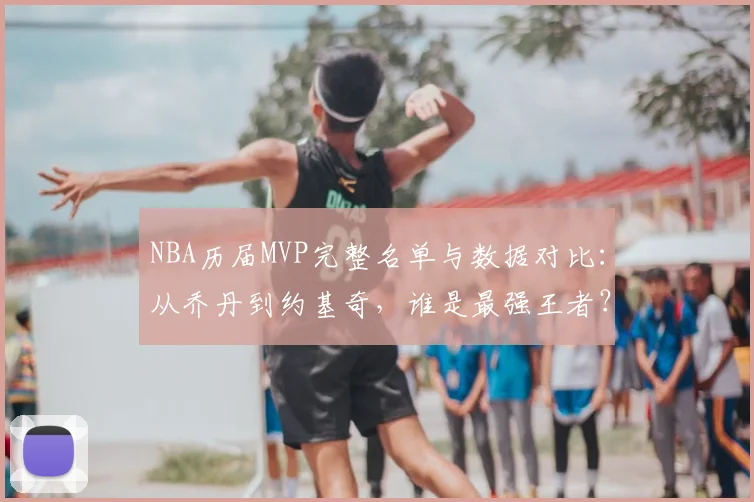 NBA历届MVP完整名单与数据对比：从乔丹到约基奇，谁是最强王者？评选标准深度解析