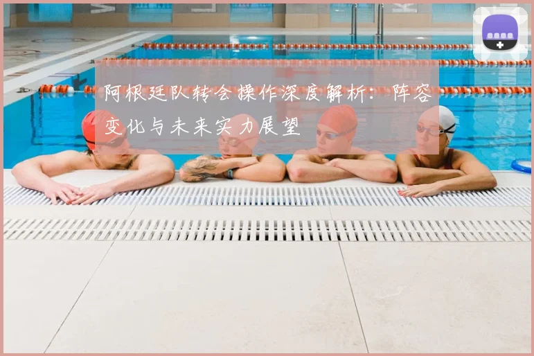 阿根廷队转会操作深度解析：阵容变化与未来实力展望