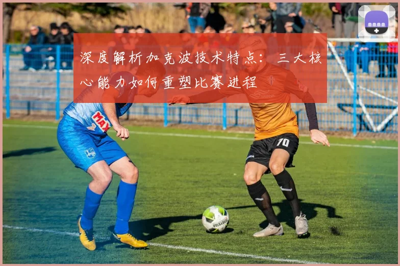 深度解析加克波技术特点：三大核心能力如何重塑比赛进程